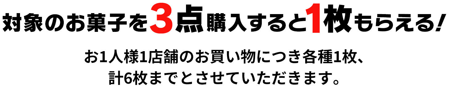 対象のお菓子を3点購入すると1枚もらえる！ お1人様1店舗のお買い物につき各種1枚、計6枚までとさせていただきます。