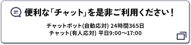 便利な「チャット」を是非ご利用ください！ チャットボット（自動応対）24時間365日 チャット（有人応対）平日9:00～17:00