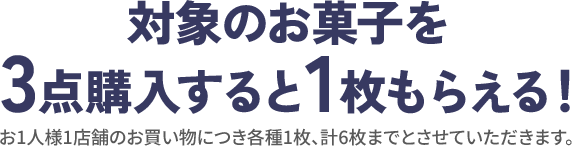 対象のお菓子を3点購入すると1枚もらえる！ お1人様1店舗のお買い物につき各種1枚、計6枚までとさせていただきます。