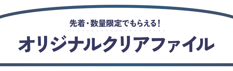 先着・数量限定でもらえる！ オリジナルクリアファイル