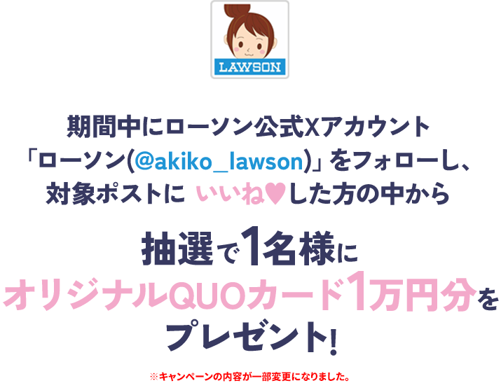 期間中にローソン公式Xアカウント「ローソン(@akiko_lawson)」をフォローし、対象ポストにいいねした方の中から抽選で1名様にオリジナルQUOカード1万円分をプレゼント! ※キャンペーンの内容が一部変更になりました。