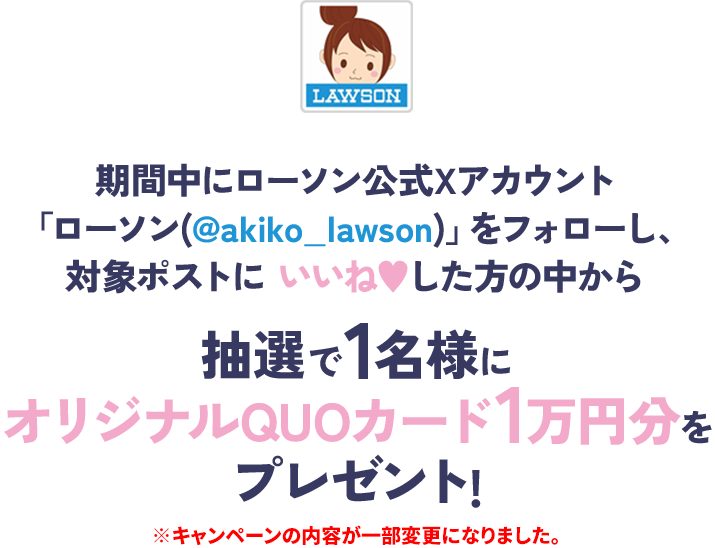 期間中にローソン公式Xアカウント「ローソン(@akiko_lawson)」をフォローし、対象ポストにいいねした方の中から抽選で1名様にオリジナルQUOカード1万円分をプレゼント! ※キャンペーンの内容が一部変更になりました。