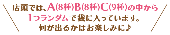 店頭では、A(8種)B(8種)C(9種)の中から1つランダムで袋に入っています。 何が出るかはお楽しみに♪