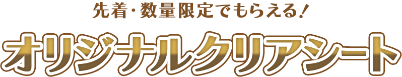先着・数量限定でもらえる！ オリジナルクリアシート