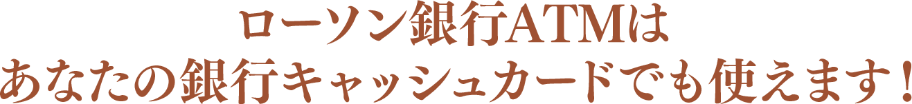 ローソン銀行ATMはあなたの銀行キャッシュカードでも使えます！