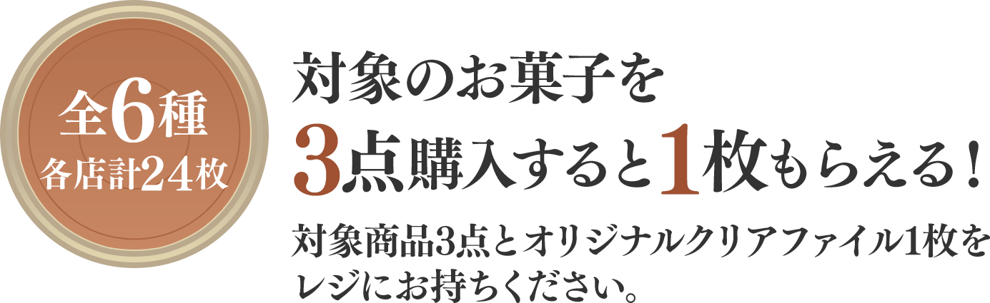 全6種（各店計24枚）対象のお菓子を3点購入すると1枚もらえる！対象商品3点とオリジナルクリアファイル1枚をレジにお持ちください。
