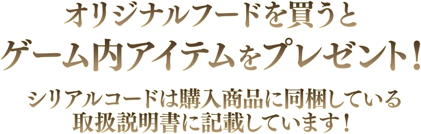 オリジナルフードを買うとゲーム内アイテムをプレゼント！シリアルコードは購入商品に同梱している取扱説明書に記載しています！
