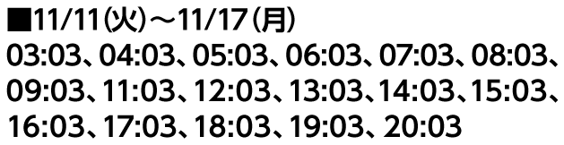 ■11/11（火）〜11/17（月） 03:03、04:03、05:03、06:03、07:03、08:03、09:03、11:03、12:03、13:03、14:03、15:03、16:03、17:03、18:03、19:03、20:03