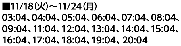 ■11/18（火）〜11/24（月） 03:04、04:04、05:04、06:04、07:04、08:04、09:04、11:04、12:04、13:04、14:04、15:04、16:04、17:04、18:04、19:04、20:04