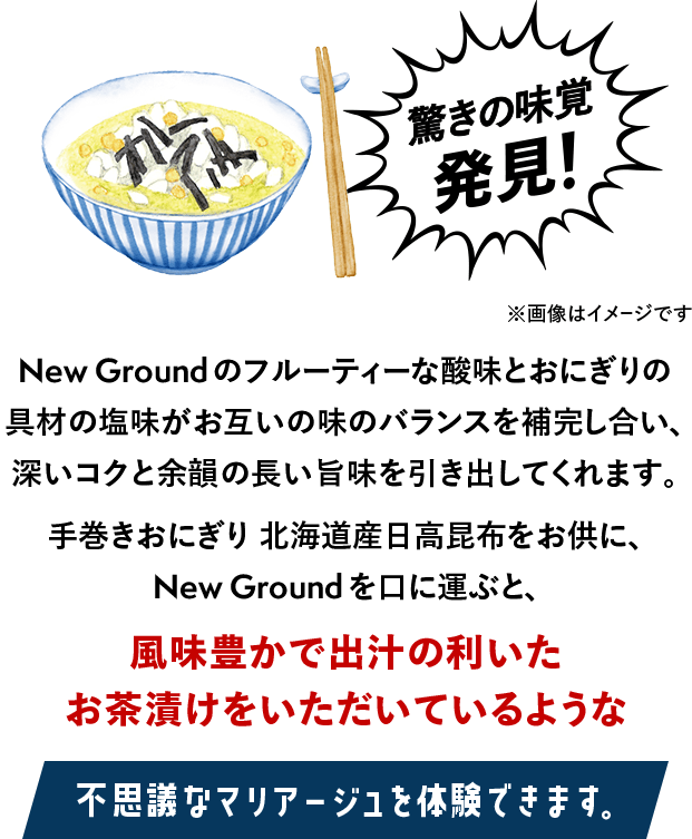 驚きの味覚発見！※画像はイメージです New Groundのフルーティーな酸味とおにぎりの具材の塩味がお互いの味のバランスを補完し合い、深いコクと余韻の長い旨味を引き出してくれます。手巻きおにぎり 北海道産日高昆布をお供に、New Groundを口に運ぶと、風味豊かで出汁の利いた お茶漬けをいただいているような不思議なマリアージュを体験できます。