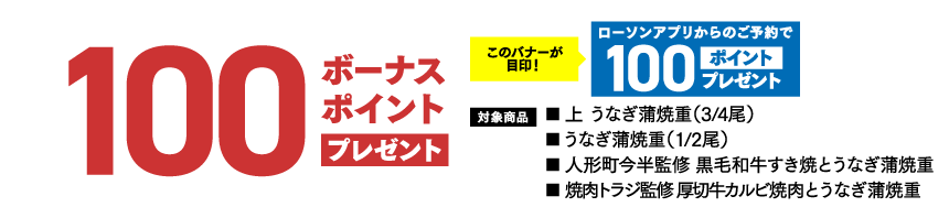 100ボーナスポイント プレゼントこのバナーが目印！ ​ローソンアプリからのご予約で100ポイントプレゼント 対象商品 ■ 上 うなぎ蒲焼重（3/4尾）■ うなぎ蒲焼重（1/2尾）■ 人形町今半監修 黒毛和牛すき焼とうなぎ蒲焼重■ 焼肉トラジ監修 厚切牛カルビ焼肉とうなぎ蒲焼重