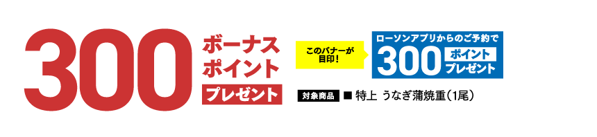 300ボーナスポイント プレゼントこのバナーが目印！ ​ローソンアプリからのご予約で300ポイントプレゼント 対象商品 ■ 特上 うなぎ蒲焼重（1尾）