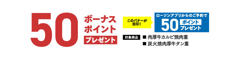 50ボーナスポイント プレゼントこのバナーが目印！ ​ローソンアプリからのご予約で50ポイントプレゼント 対象商品 ■ 肉厚牛カルビ焼肉重■ 炭火焼肉厚牛タン重