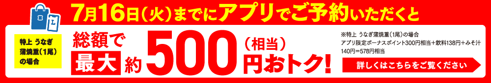 7月16日（火）までにアプリでご予約いただくと特上 うなぎ蒲焼重（1尾）の場合総額で最大約500円（相当）おトク！※特上 うなぎ蒲焼重（1尾）の場合アプリ限定ボーナスポイント300円相当＋飲料138円＋みそ汁140円＝578円相当 詳しくはこちらをご覧ください