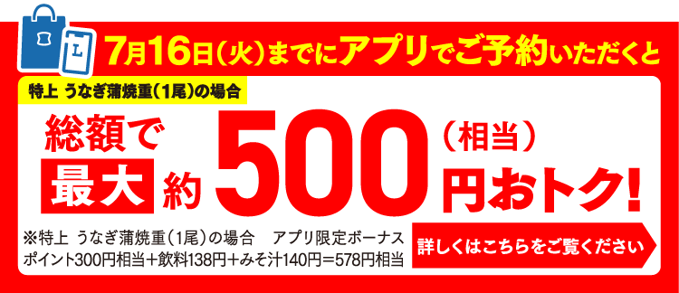 7月16日（火）までにアプリでご予約いただくと特上 うなぎ蒲焼重（1尾）の場合総額で最大約500円（相当）おトク！※特上 うなぎ蒲焼重（1尾）の場合アプリ限定ボーナスポイント300円相当＋飲料138円＋みそ汁140円＝578円相当 詳しくはこちらをご覧ください