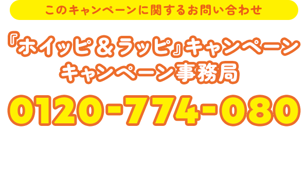 このキャンペーンに関するお問い合わせ 『ホイッピ＆ラッピ』キャンペーン キャンペーン事務局 0120-774-080 開設期間 2026年7月1日（水）〜7月21日（火） 受付時間 10:00〜17:00 ※土・日・祝日を除く
