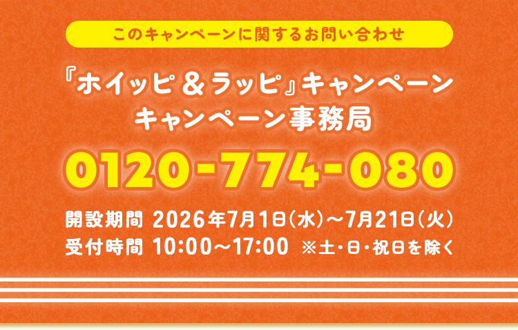 このキャンペーンに関するお問い合わせ 『ホイッピ＆ラッピ』キャンペーン キャンペーン事務局 0120-774-080 開設期間 2026年7月1日（水）〜7月21日（火） 受付時間 10:00〜17:00 ※土・日・祝日を除く