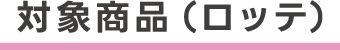 対象商品（ロッテ）