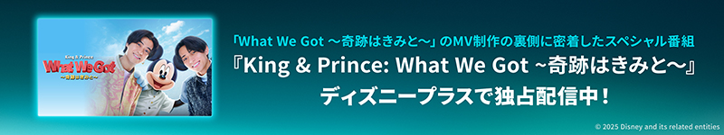 「What We Got ～奇跡はきみと～」のMV制作の裏側に密着したスペシャル番組　『King & Prince: What We Got ～奇跡はきみと～』　ディズニープラスで独占配信中！