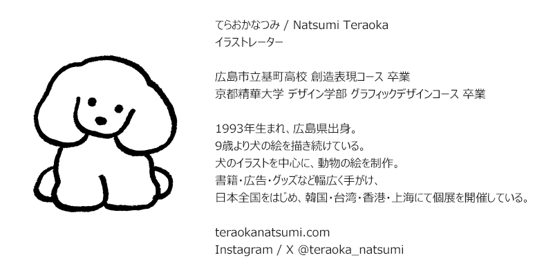 てらおかなつみ / Natsumi Teraoka イラストレーター 広島市立基町高校 創造表現コース 卒業 京都精華大学 デザイン学部 グラフィックデザインコース 卒業 1993年生まれ、広島県出身。 9歳より犬の絵を描き続けている。 犬のイラストを中心に、動物の絵を制作。 書籍·広告·グッズなど幅広く手がけ、 日本全国をはじめ、韓国·台湾·香港·上海にて個展を開催している。 teraokanatsumi.com Instagram / X @teraoka_natsumi