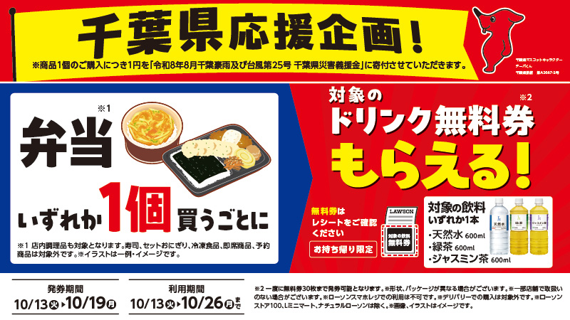 千葉県応援企画！  ※商品1個のご購入につき1円を「令和8年8月千葉豪雨及び台風第25号 千葉県災害義援金」に寄付させていただきます。弁当いすれか1個買うごとに対象のドリンク無料券もらえる！天然水600ml・緑茶 600ml・ジャスミン茶 600ml　無料券は レシートをご確認ください　お持ち帰り限定　※1店内調理品も対象となります。寿司、セットおにぎリ、冷凍食品、即席商品、予約 商品は対象外です。※2一度に無料券30枚まで発券可能となります。※形状、パッケージが異なる場合がございます。※一部店朝で取扱いのない場合がございます。※ローソンスマホレジでの利用は不可です。※デリバリーでの購入は対象外です。※ローソンストア100,Lミニマート、ナチュラルローソンは除く。発券期間  10/13(火)▶10/19(月)　利用期間  10/13(火)▶10/26(月)まで