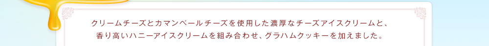クリームチーズとカマンベールチーズを使用した濃厚なチーズアイスクリームと、香り高いハニーアイスクリームを組み合わせ、グラハムクッキーを加えました。