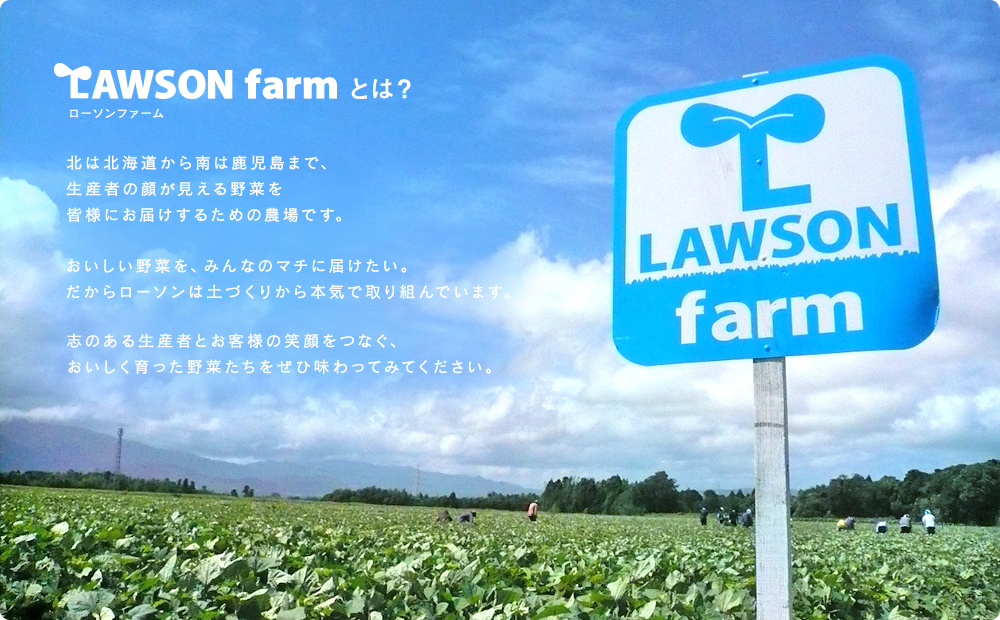 Lawson farmとは？　北は北海道から南は鹿児島まで、生産者の顔が見える野菜を皆様にお届けするための農場です。おいしい野菜を、みんなのマチに届けたい。だからローソンは土づくりから本気で取り組んでいます。志のある生産者とお客様の笑顔をつなぐ、ｓおいしく育った野菜たちをぜひ味わってみてください。