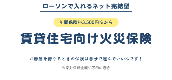 ローソンで入れるネット完結型 年間保険料3,500円※から 賃貸住宅向け火災保険 お部屋を借りるときの保険は自分で選んでいいんです！※家財保険金額50万円の場合