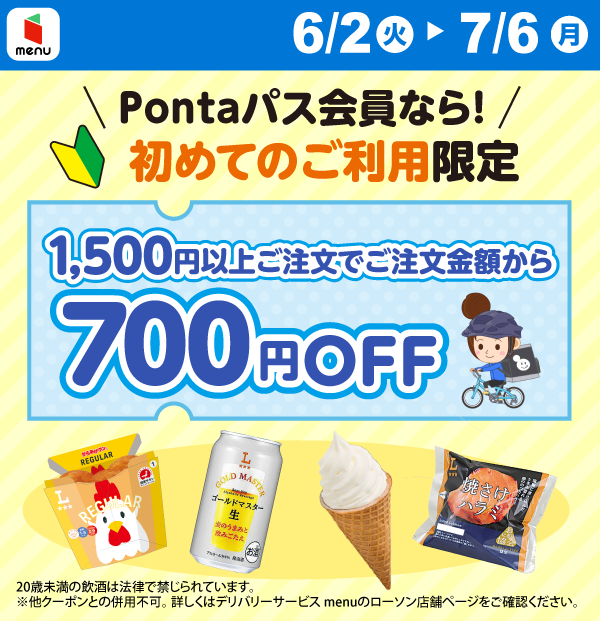 menu 6/2（火）～7/6（月） Pontaパス会員なら！初めてのご利用限定 1,500円以上ご注文でご注文金額から700円OFF 20歳未満の飲酒は法律で禁じられています。 ※他クーポンとの併用不可。詳しくは、デリバリーサービスmenuのローソン店舗ページをご確認ください。