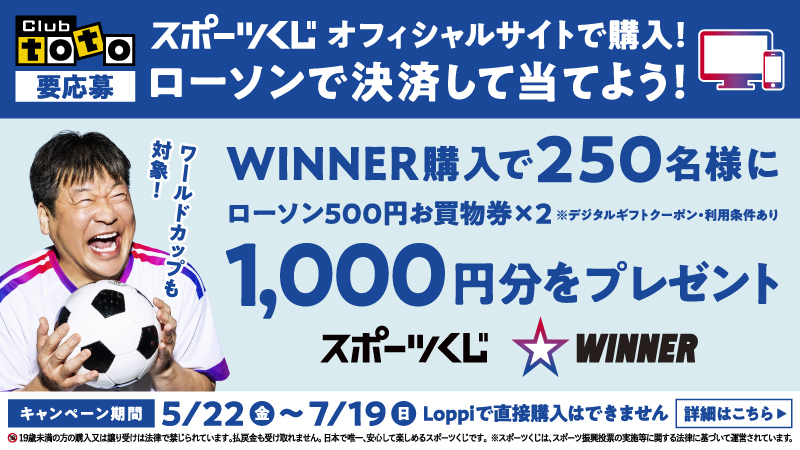 Club TOTO 要応募 スポーツくじ オフィシャルサイトで購入！ ローソンで決済して当てよう！ ワールドカップも対象！ WINNER購入で250名様にローソン500円お買物券×2 ※デジタルギフトクーポン・利用条件あり 1,000円分をプレゼント スポーツくじ WINNER キャンペーン期間 5/22（金）～7/19（日） Loppiで直接購入はできません 詳細はこちら 19歳未満の方の購入又は譲り受けは法律で禁じられています。払戻金も受け取れません。日本で唯一、安心して楽しめるスポーツくじです。 ※スポーツくじは、スポーツ振興投票の実施等に関する法律に基づいて運営されています。