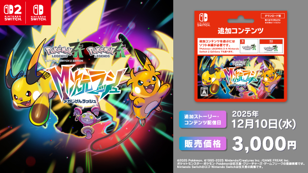 Nintendo SWITCH Nintendo SWITCH2 Pokemon LEGENDS ZA M次元ラッシュ 追加ストーリー・コンテンツ配信日 2025年12月10日（水） 販売価格 3,000円 copyright 2025 Pokémon. copyright1995-2025 Nintendo/Creatures Inc. /GAME FREAK inc. ポケットモンスター・ポケモン・Pokémonは任天堂・クリーチャーズ・ゲームフリークの登録商標です。 Nintendo Switchのロゴ・Nintendo Switchは任天堂の商標です。