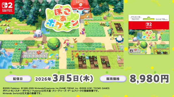Nintendo SWITCH2 ぽこ あ ポケモン 配信日2026年3月5日（木） 販売価格8,980円 copyright 2026 Pokemon. copyright 1995-2025 Nintendo/Creatures Inc./GAME FREAK inc. copyright 2025 KOEI TECMO GAMES ポケットモンスター・ポケモン・Pokemonは任天堂・クリーチャーズ・ゲームフリークの登録商標です。 Nintendo Switchは任天堂の商標です。