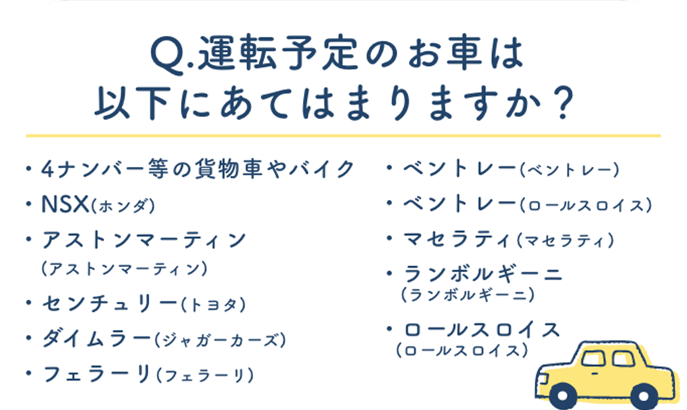 Q.運転予定のお車は以下にあてはまりますか?4ナンバー等の貨物車やバイク・ベントレー(ベントレー)・NSX(ホンダ)・ベントレー(ロールスロイス)・アストンマーティン・マセラティ(マセラティ)・(アストンマーティン)・ランボルギーニ・センチュリー(トヨタ)・(ランボルギーニ)・ダイムラー(ジャガーカーズ)・ロールスロイス・(ロールスロイス)・フェラーリ(フェラーリ)