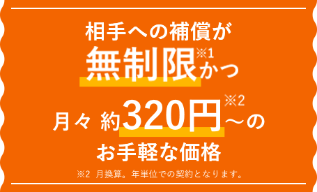 相手への補償が無制限、月々 約277円＊～のお手軽な価格 ＊月換算。年単位での契約となります。