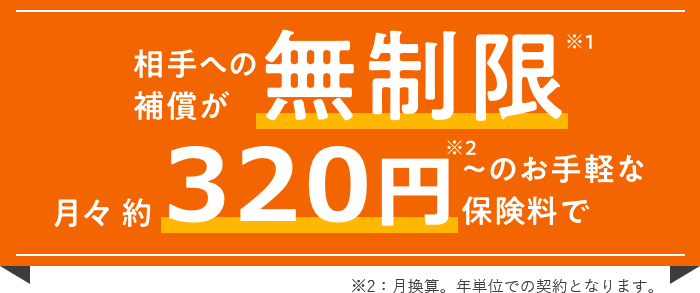 月々 約305円＊～のお手軽な保険料で相手への補償が無制限※ ＊月換算。年単位での契約となります。